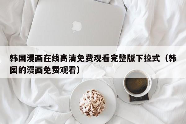 韩国漫画在线高清免费观看完整版下拉式（韩国的漫画免费观看）