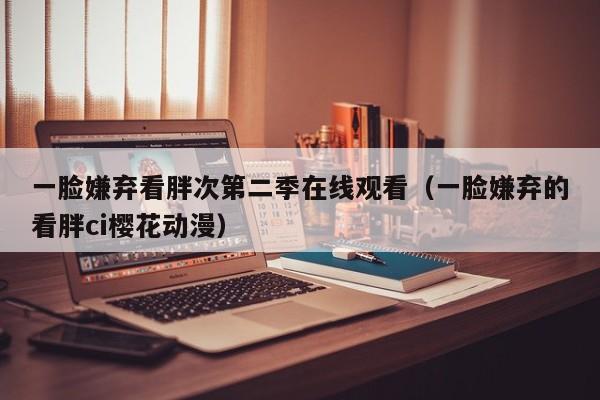 一脸嫌弃看胖次第二季在线观看（一脸嫌弃的看胖ci樱花动漫）