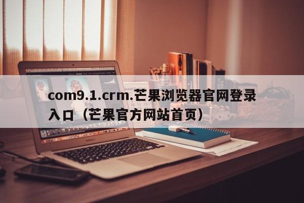 com9.1.crm.芒果浏览器官网登录入口（芒果官方网站首页）