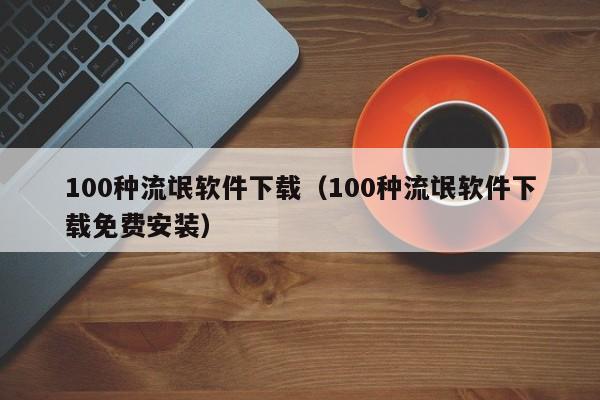 100种流氓软件下载（100种流氓软件下载免费安装）