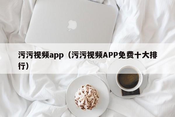 污污视频app（污污视频APP免费十大排行）
