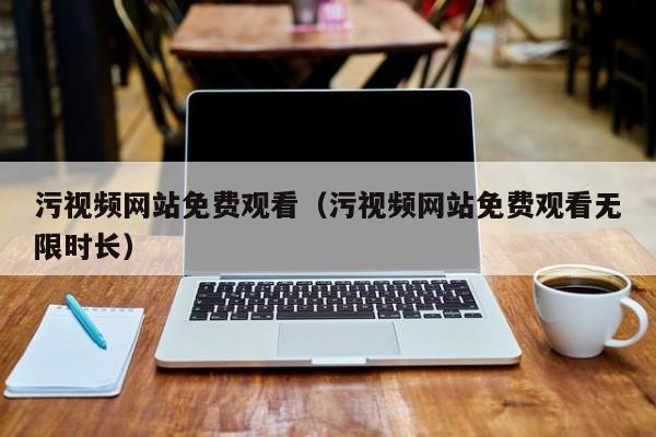 污视频网站免费观看（污视频网站免费观看无限时长）
