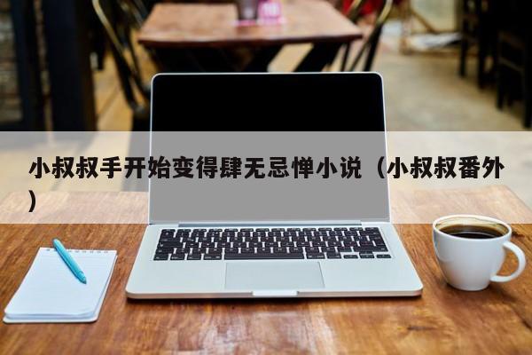 小叔叔手开始变得肆无忌惮小说（小叔叔番外）