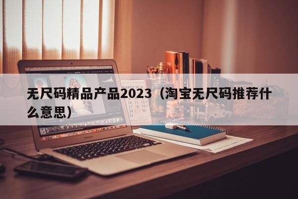 无尺码精品产品2023（淘宝无尺码推荐什么意思）