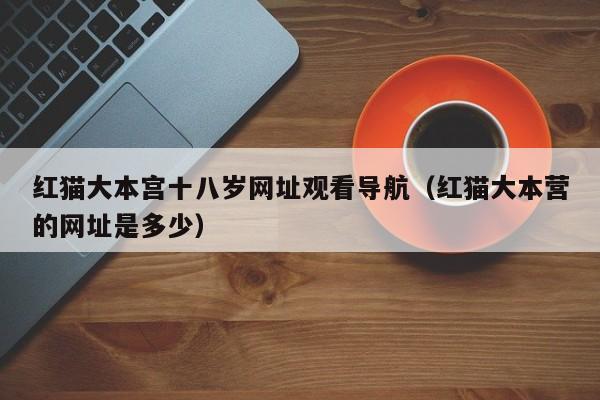 红猫大本宫十八岁网址观看导航（红猫大本营的网址是多少）
