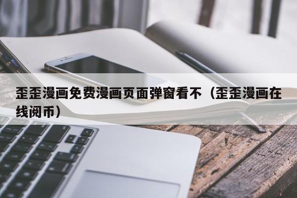 歪歪漫画免费漫画页面弹窗看不（歪歪漫画在线阅币）