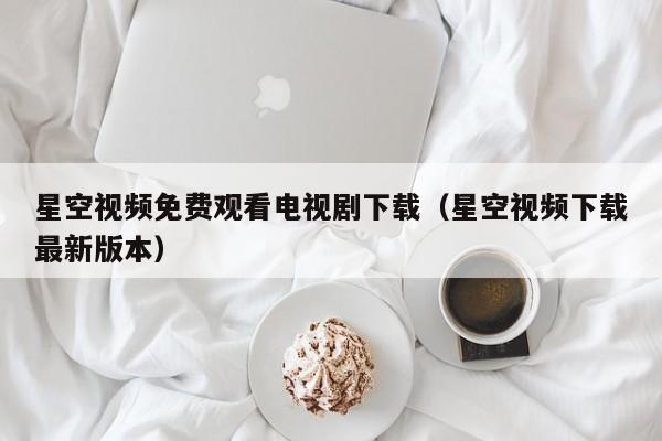 星空视频免费观看电视剧下载（星空视频下载最新版本）