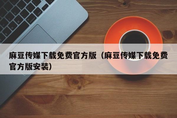 麻豆传媒下载免费官方版（麻豆传媒下载免费官方版安装）