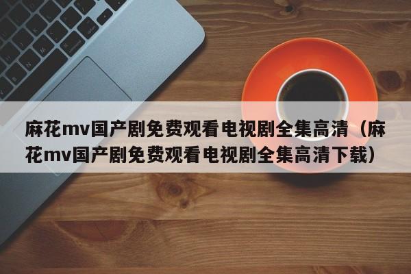 麻花mv国产剧免费观看电视剧全集高清（麻花mv国产剧免费观看电视剧全集高清下载）