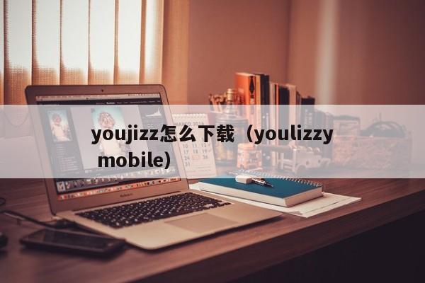 youjizz怎么下载（youlizzy mobile）