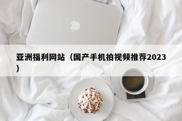 亚洲福利网站（国产手机拍视频推荐2023）