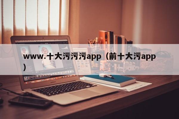 www.十大污污污app（前十大污app）