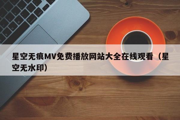 星空无痕MV免费播放网站大全在线观看（星空无水印）