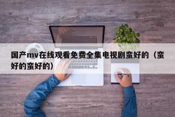 国产mv在线观看免费全集电视剧蛮好的（蛮好的蛮好的）