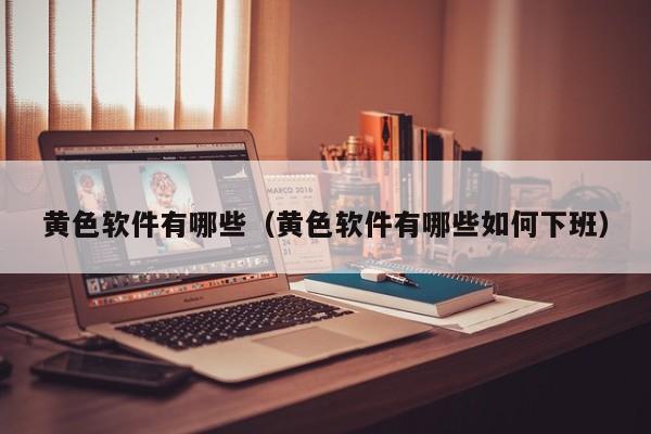 黄色软件有哪些（黄色软件有哪些如何下班）