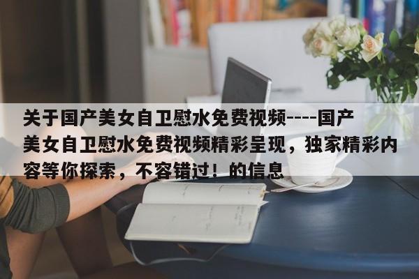 关于国产美女自卫慰水免费视频----国产美女自卫慰水免费视频精彩呈现，独家精彩内容等你探索，不容错过！的信息