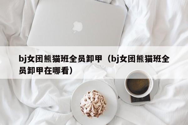 bj女团熊猫班全员卸甲（bj女团熊猫班全员卸甲在哪看）