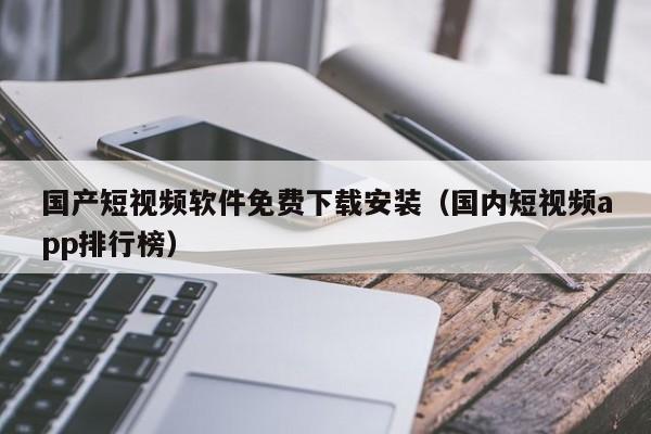 国产短视频软件免费下载安装（国内短视频app排行榜）