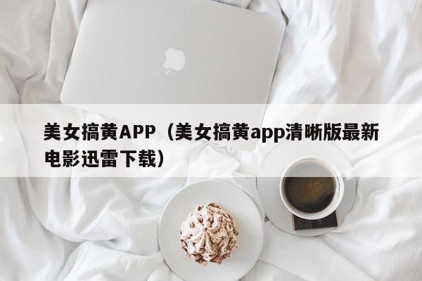 美女搞黄APP（美女搞黄app清晰版最新电影迅雷下载）