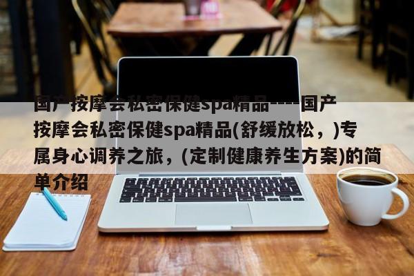 国产按摩会私密保健spa精品----国产按摩会私密保健spa精品(舒缓放松，)专属身心调养之旅，(定制健康养生方案)的简单介绍