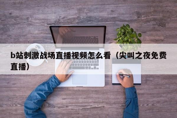 b站刺激战场直播视频怎么看（尖叫之夜免费直播）