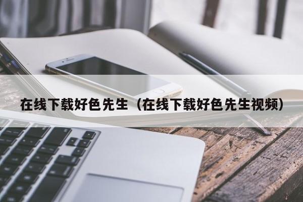 在线下载好色先生（在线下载好色先生视频）
