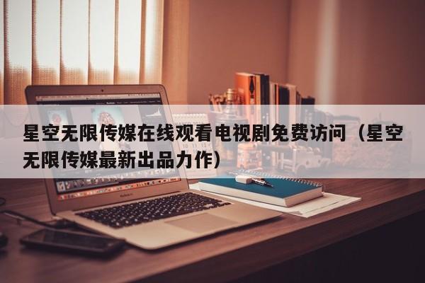 星空无限传媒在线观看电视剧免费访问（星空无限传媒最新出品力作）