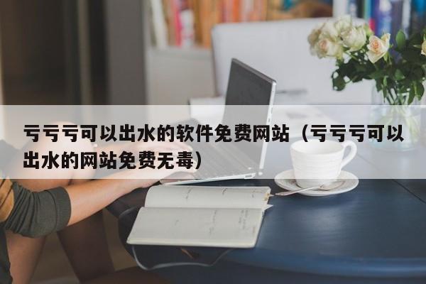 亏亏亏可以出水的软件免费网站（亏亏亏可以出水的网站免费无毒）