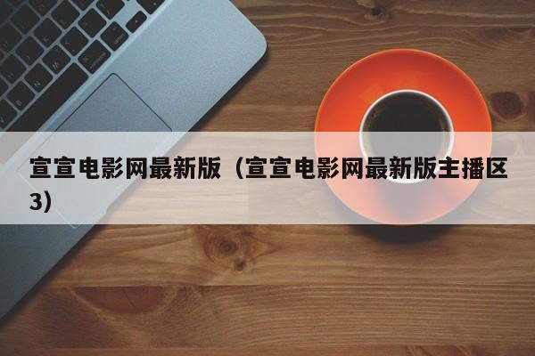 宣宣电影网最新版（宣宣电影网最新版主播区3）