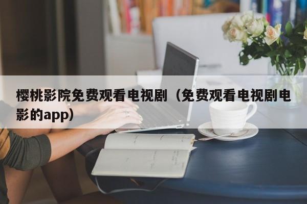 樱桃影院免费观看电视剧（免费观看电视剧电影的app）