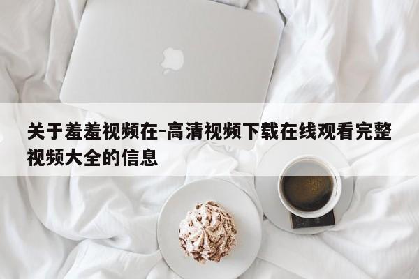 关于羞羞视频在-高清视频下载在线观看完整视频大全的信息