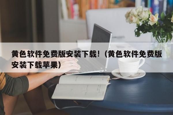 黄色软件免费版安装下载!（黄色软件免费版安装下载苹果）