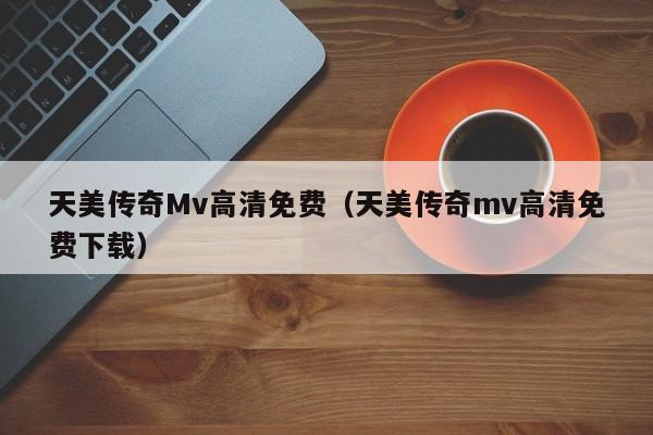 天美传奇Mv高清免费（天美传奇mv高清免费下载）