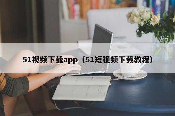 51视频下载app（51短视频下载教程）