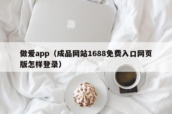 做爱app（成品网站1688免费入口网页版怎样登录）