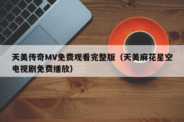 天美传奇MV免费观看完整版（天美麻花星空电视剧免费播放）