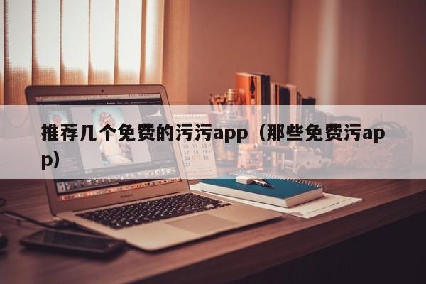 推荐几个免费的污污app（那些免费污app）