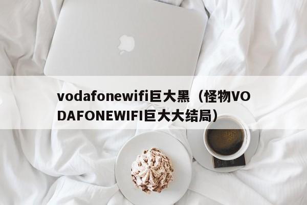 vodafonewifi巨大黑（怪物VODAFONEWIFI巨大大结局）