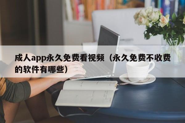成人app永久免费看视频（永久免费不收费的软件有哪些）