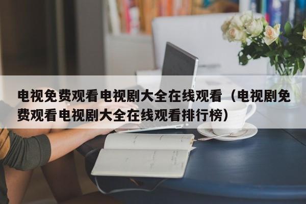 电视免费观看电视剧大全在线观看（电视剧免费观看电视剧大全在线观看排行榜）