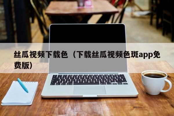 丝瓜视频下载色（下载丝瓜视频色斑app免费版）