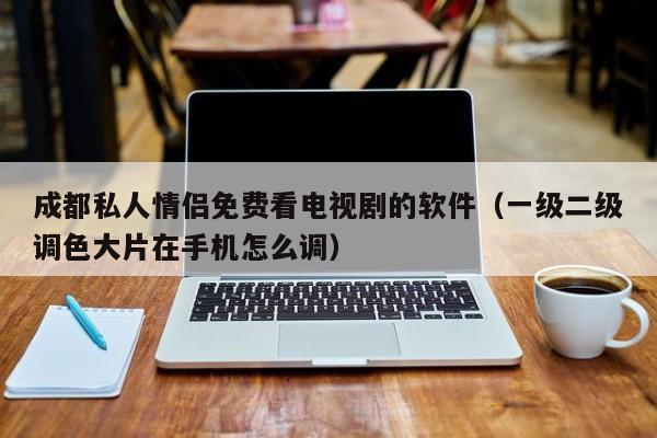 成都私人情侣免费看电视剧的软件（一级二级调色大片在手机怎么调）