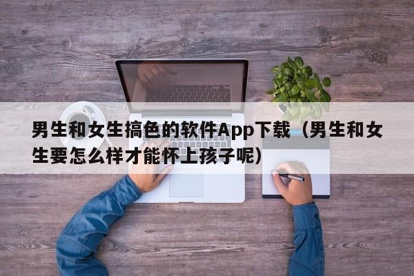 男生和女生搞色的软件App下载（男生和女生要怎么样才能怀上孩子呢）