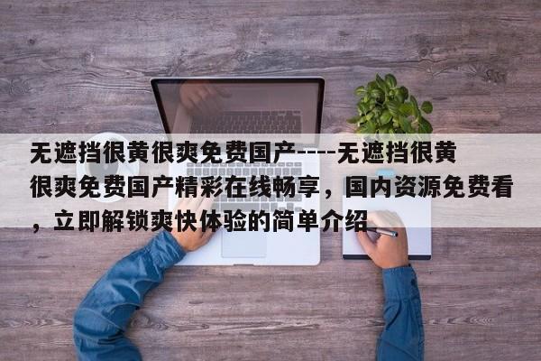 无遮挡很黄很爽免费国产----无遮挡很黄很爽免费国产精彩在线畅享，国内资源免费看，立即解锁爽快体验的简单介绍