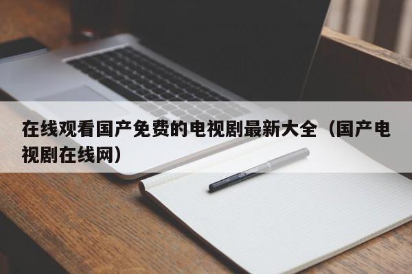 在线观看国产免费的电视剧最新大全（国产电视剧在线网）