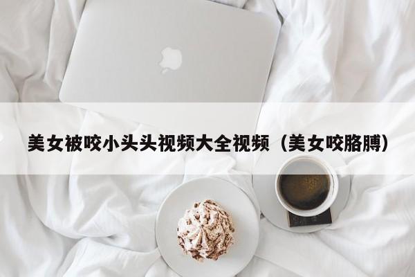 美女被咬小头头视频大全视频（美女咬胳膊）