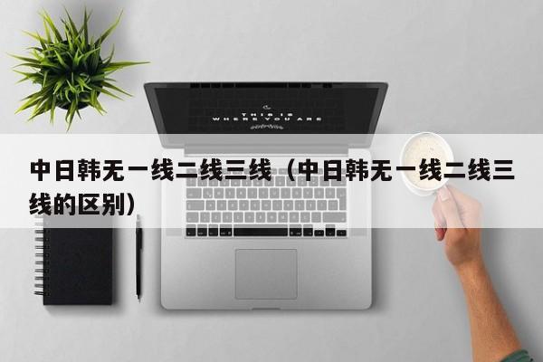中日韩无一线二线三线（中日韩无一线二线三线的区别）
