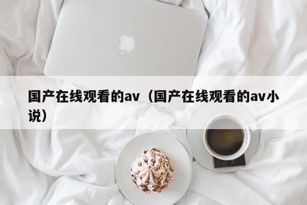 国产在线观看的av（国产在线观看的av小说）