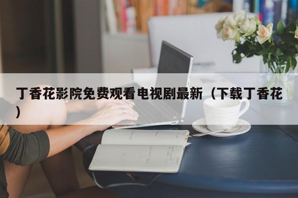 丁香花影院免费观看电视剧最新（下载丁香花）