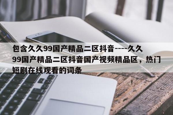 包含久久99国产精品二区抖音----久久99国产精品二区抖音国产视频精品区，热门短剧在线观看的词条